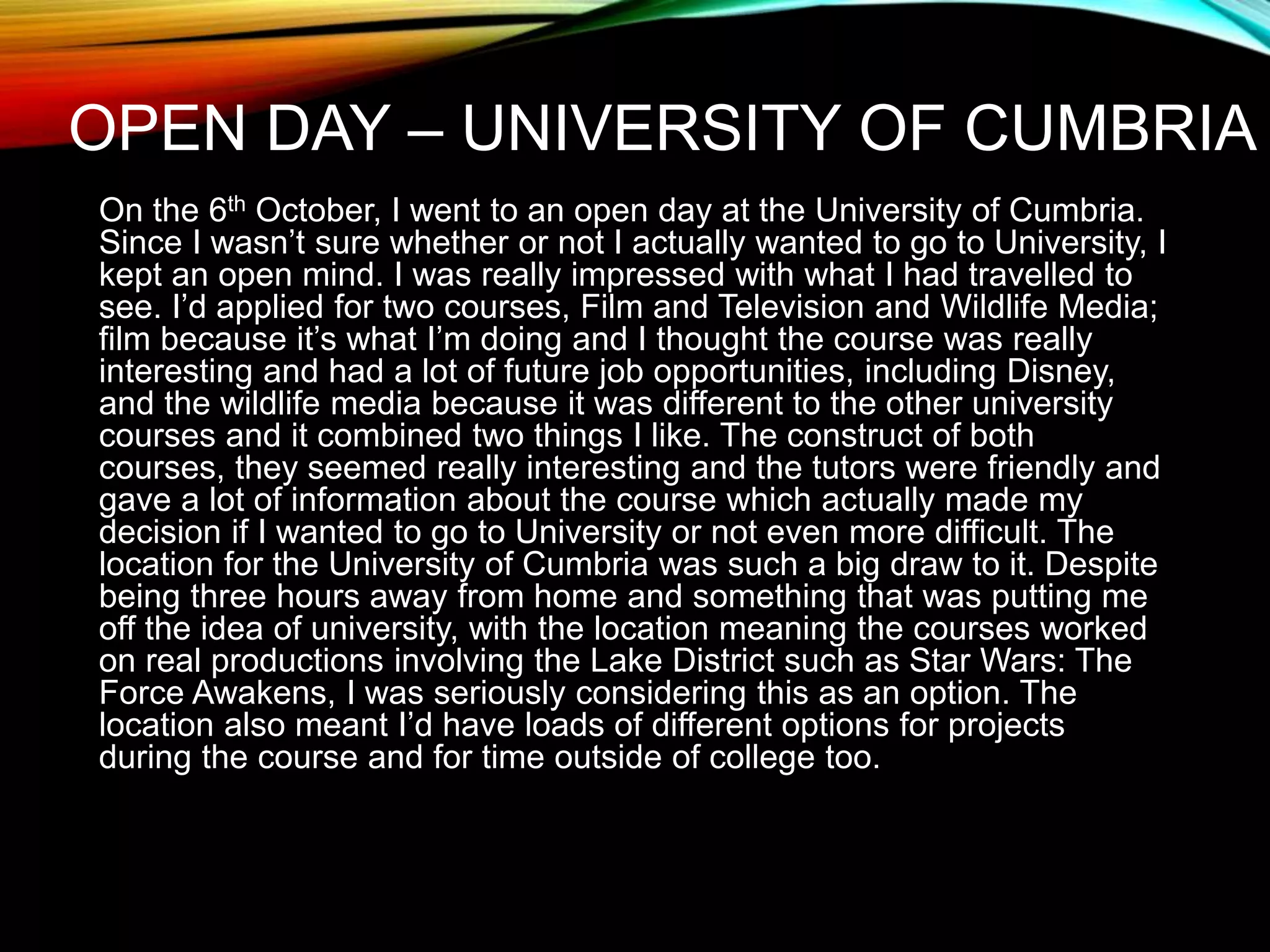 OPEN DAY – UNIVERSITY OF CUMBRIA
On the 6th October, I went to an open day at the University of Cumbria.
Since I wasn’t sure whether or not I actually wanted to go to University, I
kept an open mind. I was really impressed with what I had travelled to
see. I’d applied for two courses, Film and Television and Wildlife Media;
film because it’s what I’m doing and I thought the course was really
interesting and had a lot of future job opportunities, including Disney,
and the wildlife media because it was different to the other university
courses and it combined two things I like. The construct of both
courses, they seemed really interesting and the tutors were friendly and
gave a lot of information about the course which actually made my
decision if I wanted to go to University or not even more difficult. The
location for the University of Cumbria was such a big draw to it. Despite
being three hours away from home and something that was putting me
off the idea of university, with the location meaning the courses worked
on real productions involving the Lake District such as Star Wars: The
Force Awakens, I was seriously considering this as an option. The
location also meant I’d have loads of different options for projects
during the course and for time outside of college too.
 