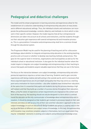 Pedagogical and didactical challenges
The model and the shown progression in learning outcomes and experiences allow for the
establishment of a collective understanding of entrepreneurship education at many levels
and in different educational settings. Thus, the individual schools and institutions can incorporate the professional knowledge, contents, didactics and methods in a form which is relevant in their specific context. However, the model requires that all four entrepreneurial
dimensions are taken into account at all schools and institutions, and that students throughout their education gain experience with several entrepreneurial and innovative processes. This is a precondition if innovation and entrepreneurship shall form a common thread
through the educational system.
The Progression Model may be used for the planning of teaching and call for a discussion
and dialogue about whether to integrate entrepreneurship education in the existing teaching
practice and curriculum or whether to develop new teaching methods and practices. This
goes for the superior level in ministries, organisations and municipalities as well as for the
individual school or educational institution. It also goes for the individual teacher whom the
model impels to integrate core subject knowledge and entrepreneurship in their teaching to
ensure that pupils and students acquire valuable experiences that they can use in the future.
The focus on the interaction between core subject knowledge, entrepreneurship and entrepreneurial experience requires a certain view of learning. Students need to gain concrete
experiences with being creative and with acting in the outside world, and it is necessary that
these acquired experiences are of such depth and quality that they may serve as a starting
point and a motivation for future activities – also after students have finished their education.
At the same time it is essential that pupils and students during this process develop a high
self-esteem and that they build up a number of success stories throughout their education.
When using the notion of experience certain requirements are imposed on the content and
form of the teaching; the teaching should not only be designed in a form which is centred
round the educator as the only communicator of knowledge about entrepreneurship and innovation; it should be designed so that students get involved in processes based on their own
interests and ideas as well as on a mix of their own and their educators’ approach to the core
subject knowledge. In such an educational design students are active in creating value in the
world on the basis of different core subject areas of knowledge. In this way, entrepreneurship
and innovation may constitute complete subjects in themselves, but to an equal extent they
may be ”embedded” elements in existing core subjects and professional knowledge areas

13

 