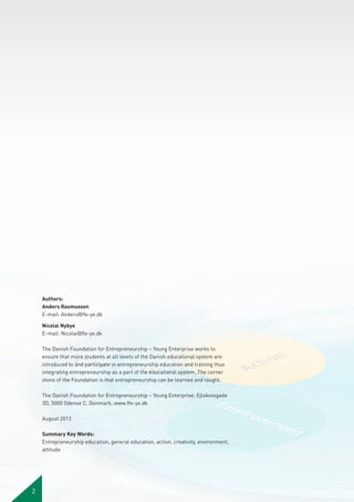 Authors:
Anders Rasmussen
E-mail: Anders@ffe-ye.dk
Nicolai Nybye
E-mail: Nicolai@ffe-ye.dk
The Danish Foundation for Entrepreneurship – Young Enterprise works to
ensure that more students at all levels of the Danish educational system are
introduced to and participate in entrepreneurship education and training thus
integrating entrepreneurship as a part of the educational system. The corner
stone of the Foundation is that entrepreneurship can be learned and taught.
The Danish Foundation for Entrepreneurship – Young Enterprise; Ejlskovsgade
3D, 5000 Odense C, Denmark; www.ffe-ye.dk
August 2013
Summary Key Words:
Entrepreneurship education, general education, action, creativity, environment,
attitude

2

 