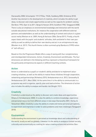 (Sarasvathy 2008; Schumpeter 1911/1934a, 1942b; Svedberg 2000; Kirketerp 2010).
Another key element is the development of creativity, which includes the ability to get
ideas, to discover and create opportunities as well as the capacity for problem-solving
(De Bono 1992; Dyer et al.2011; Byrge & Hansen 2010; Guildford 1950; Tanggaard 2008).
There is also an emphasis on environmental knowledge and interaction with the world
outside educational institutions, for instance the cooperation with different external
partners and stakeholders as well as the understanding of context and culture in a given
social reality (Nielsen et al. 2009; Honig & Karlsson 2004; Darsø 2011). Finally, a fourth
aspect deals with the pupils’ and students’ attitudes, faith and belief in their own possibility as well as ability to define their own destiny and act in an entrepreneurial way
(Blenker et al. 2011). This fourth theme is often summed up by Bandura’s (1995) notion
of ”self-efficacy”.
Based on this the Progression Model offers a way of seeing with four complementary
and interdependent dimensions: Action, Creativity, Environment and Attitudes. The four
dimensions are defined in the following and thus represent a theoretical framework for
the particularly entrepreneurial aspects in different teaching contexts.

Action
Action is understood as a pupil’s or student’s ability and desire to implement valuecreating initiatives, as well as the ability to realise these initiatives through cooperation,
networking and partnerships (Kirketerp 2010; Venkataraman et al. 2012; Sarasvathy &
Venkataraman 2011; West 2004). At the same time it is the ability to communicate in a
purposive way and to organise, specify, plan and lead activities. The dimension of action
also includes the ability to analyse and handle risk (Knight 1921).

Creativity
Creativity is understood as the ability to discover and create ideas and opportunities
(Shane & Ventakamaran 2000). It is also the ability to combine knowledge, experience
and personal resources from different areas in new ways (Sarasvathy 2001; Herlau &
Tetzschner 2004). Creativity is also the ability to create and revise personal perceptions,
to experiment and improvise in order to solve problems and meet challenges (Tanggaard
2010).

Environment
Understanding the environment is perceived as knowledge about and understanding of
the world, locally as well as globally. Likewise it is the ability to analyse a context socially,
culturally and economically as a setting for value-creating actions and activities (Ven-

5

 