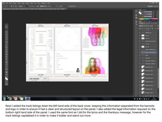 Next I added the track listings down the left hand side of the back cover, keeping this information separated from the barcode
and logo in order to ensure it had a clear and structured layout on the panel. I also added the legal information required on the
bottom right hand side of the panel. I used the same font as I did for the lyrics and the thankyou message, however for the
track listings capitalised it in order to make it bolder and stand out more.
 