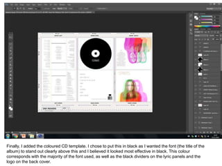 Finally, I added the coloured CD template. I chose to put this in black as I wanted the font (the title of the
album) to stand out clearly above this and I believed it looked most effective in black. This colour
corresponds with the majority of the font used, as well as the black dividers on the lyric panels and the
logo on the back cover.
 