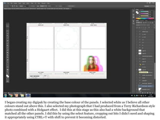 I began creating my digipak by creating the base colour of the panels. I selected white as I believe all other
colours stand out above this. I also selected my photograph that I had produced from a Terry Richardson style
photo combined with a Holgaart effect. I did this at this stage as this also had a white background that
matched all the other panels. I did this by using the select feature, cropping out bits I didn’t need and shaping
it appropriately using CTRL+T with shift to prevent it becoming distorted.
 