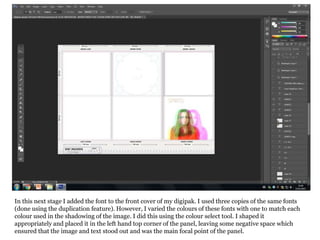 In this next stage I added the font to the front cover of my digipak. I used three copies of the same fonts
(done using the duplication feature). However, I varied the colours of these fonts with one to match each
colour used in the shadowing of the image. I did this using the colour select tool. I shaped it
appropriately and placed it in the left hand top corner of the panel, leaving some negative space which
ensured that the image and text stood out and was the main focal point of the panel.
 