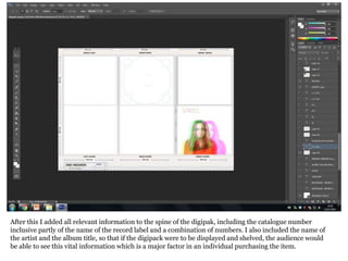 After this I added all relevant information to the spine of the digipak, including the catalogue number
inclusive partly of the name of the record label and a combination of numbers. I also included the name of
the artist and the album title, so that if the digipack were to be displayed and shelved, the audience would
be able to see this vital information which is a major factor in an individual purchasing the item.
 
