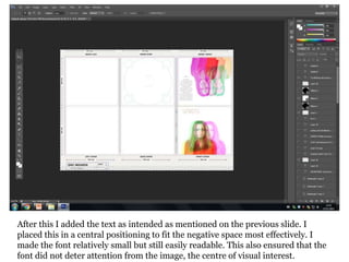 After this I added the text as intended as mentioned on the previous slide. I
placed this in a central positioning to fit the negative space most effectively. I
made the font relatively small but still easily readable. This also ensured that the
font did not deter attention from the image, the centre of visual interest.
 