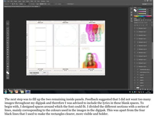 The next step was to fill up the two remaining inside panels. Feedback suggested that I did not want too many
images throughout my digipak and therefore I was advised to include the lyrics in these blank spaces. To
begin with, I designed spaces around which the font could fit. I divided the different sections with a series of
lines, mainly corresponding to the colours used in the images in the digipak. This was apart from the four
black lines that I used to make the rectangles clearer, more visible and bolder.
 