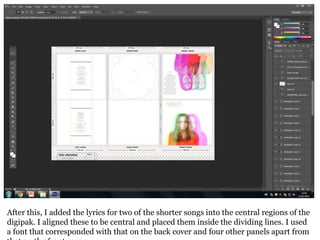 After this, I added the lyrics for two of the shorter songs into the central regions of the
digipak. I aligned these to be central and placed them inside the dividing lines. I used
a font that corresponded with that on the back cover and four other panels apart from
 