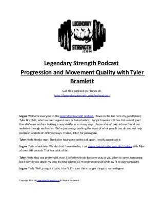 Legendary Strength Podcast
Progression and Movement Quality with Tyler
Bramlett
Get this podcast on iTunes at:
http://legendarystrength.com/go/podcast
Logan: Welcome everyone to the Legendary Strength podcast. I have on the line here my good friend,
Tyler Bramlett, who has been a guest once or twice before. I forgot how many times. He’s a real good
friend of mine and our training is very similar in so many ways. I know a lot of people have found our
websites through each other. We’re just always pushing the levels of what people can do and just help
people in a whole of different ways. Thanks, Tyler, for joining me.
Tyler: Yeah, thanks man. Thanks for having me on the call again. I really appreciate it.
Logan: Yeah, absolutely. We also had fun yesterday. I set a new record in the wrestler’s bridge with Tyler
of over 800 pounds. That was a lot of fun.
Tyler: Yeah, that was pretty wild, man. I definitely think the same way as you when it comes to training
but I don’t know about my own training schedule. I’m really more just kind stay fit to play nowadays.
Logan: Yeah. Well, you got a baby. I don’t. I’m sure that changes things to some degree.
Copyright © 2013 LegendaryStrength.com All Rights Reserved
 