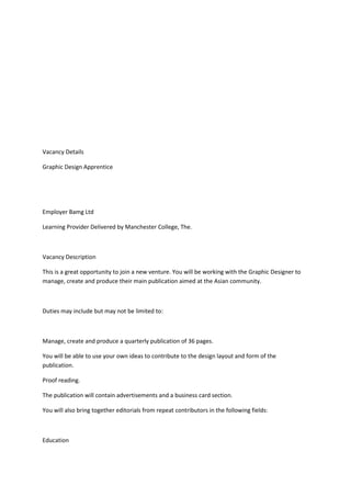 Vacancy Details
Graphic Design Apprentice
Employer Bamg Ltd
Learning Provider Delivered by Manchester College, The.
Vacancy Description
This is a great opportunity to join a new venture. You will be working with the Graphic Designer to
manage, create and produce their main publication aimed at the Asian community.
Duties may include but may not be limited to:
Manage, create and produce a quarterly publication of 36 pages.
You will be able to use your own ideas to contribute to the design layout and form of the
publication.
Proof reading.
The publication will contain advertisements and a business card section.
You will also bring together editorials from repeat contributors in the following fields:
Education
 