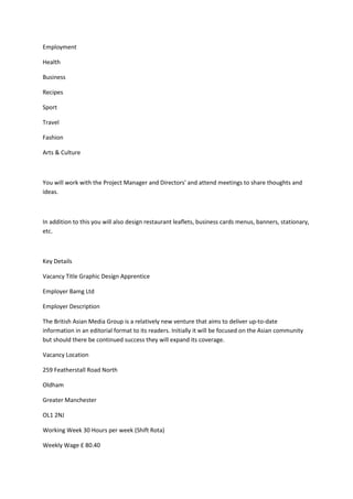 Employment
Health
Business
Recipes
Sport
Travel
Fashion
Arts & Culture
You will work with the Project Manager and Directors' and attend meetings to share thoughts and
ideas.
In addition to this you will also design restaurant leaflets, business cards menus, banners, stationary,
etc.
Key Details
Vacancy Title Graphic Design Apprentice
Employer Bamg Ltd
Employer Description
The British Asian Media Group is a relatively new venture that aims to deliver up-to-date
information in an editorial format to its readers. Initially it will be focused on the Asian community
but should there be continued success they will expand its coverage.
Vacancy Location
259 Featherstall Road North
Oldham
Greater Manchester
OL1 2NJ
Working Week 30 Hours per week (Shift Rota)
Weekly Wage £ 80.40
 