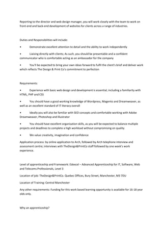 Reporting to the director and web design manager, you will work closely with the team to work on
front-end and back-end development of websites for clients across a range of industries.
Duties and Responsibilities will include:
• Demonstrate excellent attention to detail and the ability to work independently
• Liaising directly with clients; As such, you should be presentable and a confident
communicator who is comfortable acting as an ambassador for the company
• You'll be expected to bring your own ideas forward to fulfil the client's brief and deliver work
which reflects The Design & Print Co's commitment to perfection
Requirements:
• Experience with basic web design and development is essential, including a familiarity with
HTML, PHP and CSS
• You should have a good working knowledge of Wordpress, Magento and Dreamweaver, as
well as an excellent standard of IT literacy overall
• Ideally you will also be familiar with SEO concepts and comfortable working with Adobe
Dreamweaver, Photoshop and Illustrator
• You should have excellent organisation skills, as you will be expected to balance multiple
projects and deadlines to complete a high workload without compromising on quality
• We value creativity, imagination and confidence
Application process: by online application to Arch, followed by Arch telephone interview and
assessment centre; interviews with TheDesign&PrintCo staff followed by one week’s work
experience.
Level of apprenticeship and Framework: Edexcel – Advanced Apprenticeship for IT, Software, Web
and Telecoms Professionals, Level 3
Location of job: TheDesign&PrintCo. Quebec Offices, Bury Street, Manchester, M3 7DU
Location of Training: Central Manchester
Any other requirements: Funding for this work based learning opportunity is available for 16-18 year
olds only.
Why an apprenticeship?
 