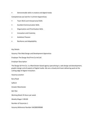 • Demonstrable skills in creative and digital media
Competencies we look for in all Arch Apprentices:
• Team Work and Interpersonal Skills
• Excellent Communication Skills
• Organisation and Prioritisation Skills
• Innovation and Creativity
• Ambition/ Passion
• Resilience and Adaptability
Key Details
Vacancy Title Web Design and Development Apprentice
Employer The Design And Print Co Intl Ltd
Employer Description
The Design & Print Co. is a Manchester-based agency specialising in, web design and development,
graphic design and all aspects of digital media. We are a closely-knit team delivering work at the
cutting edge of digital innovation.
Vacancy Location
Bury Road
Salford
Greater Manchester
M3 7DU
Working Week 35 Hours per week
Weekly Wage £ 100.00
Number of Vacancies 1
Vacancy Reference Number VAC000399048
 