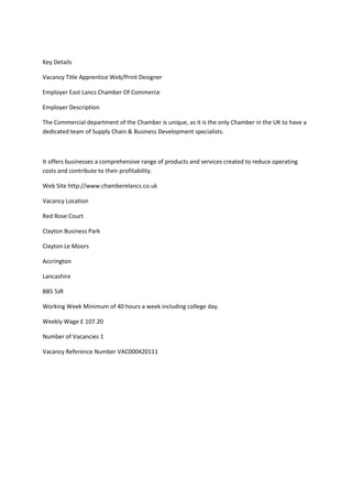 Key Details
Vacancy Title Apprentice Web/Print Designer
Employer East Lancs Chamber Of Commerce
Employer Description
The Commercial department of the Chamber is unique, as it is the only Chamber in the UK to have a
dedicated team of Supply Chain & Business Development specialists.
It offers businesses a comprehensive range of products and services created to reduce operating
costs and contribute to their profitability.
Web Site http://www.chamberelancs.co.uk
Vacancy Location
Red Rose Court
Clayton Business Park
Clayton Le Moors
Accrington
Lancashire
BB5 5JR
Working Week Minimum of 40 hours a week including college day.
Weekly Wage £ 107.20
Number of Vacancies 1
Vacancy Reference Number VAC000420111
 