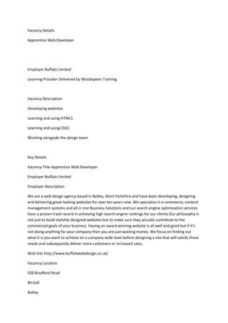 Vacancy Details
Apprentice Web Developer
Employer Buffalo Limited
Learning Provider Delivered by Woodspeen Training.
Vacancy Description
Developing websites
Learning and using HTML5
Learning and using CSS3
Working alongside the design team
Key Details
Vacancy Title Apprentice Web Developer
Employer Buffalo Limited
Employer Description
We are a web design agency based in Batley, West Yorkshire and have been developing, designing
and delivering great looking websites for over ten years now. We specialise in e-commerce, content
management systems and all in one Business Solutions and our search engine optimisation services
have a proven track record in achieving high search engine rankings for our clients.Our philosophy is
not just to build stylishly designed websites but to make sure they actually contribute to the
commercial goals of your business. Having an award winning website is all well and good but if it’s
not doing anything for your company then you are just wasting money. We focus on finding out
what it is you want to achieve on a company wide level before designing a site that will satisfy those
needs and subsequently deliver more customers or increased sales.
Web Site http://www.buffalowebdesign.co.uk/
Vacancy Location
920 Bradford Road
Birstall
Batley
 