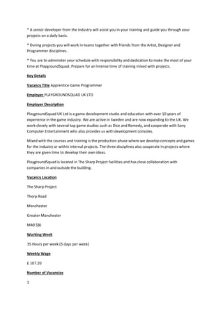 * A senior developer from the industry will assist you in your training and guide you through your
projects on a daily basis.
* During projects you will work in teams together with friends from the Artist, Designer and
Programmer disciplines.
* You are to administer your schedule with responsibility and dedication to make the most of your
time at PlaygroundSquad. Prepare for an intense time of training mixed with projects.
Key Details
Vacancy Title Apprentice Game Programmer
Employer PLAYGROUNDSQUAD UK LTD
Employer Description
PlaygroundSquad UK Ltd is a game development studio and education with over 10 years of
experience in the game industry. We are active in Sweden and are now expanding to the UK. We
work closely with several top game studios such as Dice and Remedy, and cooperate with Sony
Computer Entertainment who also provides us with development consoles.
Mixed with the courses and training is the production phase where we develop concepts and games
for the industry or within internal projects. The three disciplines also cooperate in projects where
they are given time to develop their own ideas.
PlaygroundSquad is located in The Sharp Project facilities and has close collaboration with
companies in and outside the building.
Vacancy Location
The Sharp Project
Thorp Road
Manchester
Greater Manchester
M40 5BJ
Working Week
35 Hours per week (5 days per week)
Weekly Wage
£ 107.20
Number of Vacancies
1
 
