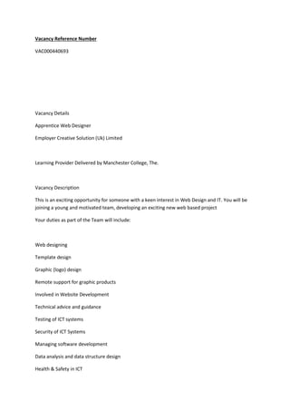 Vacancy Reference Number
VAC000440693
Vacancy Details
Apprentice Web Designer
Employer Creative Solution (Uk) Limited
Learning Provider Delivered by Manchester College, The.
Vacancy Description
This is an exciting opportunity for someone with a keen interest in Web Design and IT. You will be
joining a young and motivated team, developing an exciting new web based project
Your duties as part of the Team will include:
Web designing
Template design
Graphic (logo) design
Remote support for graphic products
Involved in Website Development
Technical advice and guidance
Testing of ICT systems
Security of ICT Systems
Managing software development
Data analysis and data structure design
Health & Safety in ICT
 