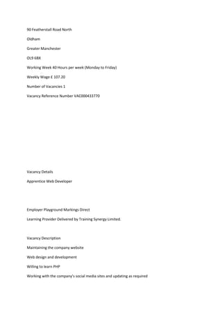 90 Featherstall Road North
Oldham
Greater Manchester
OL9 6BX
Working Week 40 Hours per week (Monday to Friday)
Weekly Wage £ 107.20
Number of Vacancies 1
Vacancy Reference Number VAC000433770
Vacancy Details
Apprentice Web Developer
Employer Playground Markings Direct
Learning Provider Delivered by Training Synergy Limited.
Vacancy Description
Maintaining the company website
Web design and development
Willing to learn PHP
Working with the company’s social media sites and updating as required
 