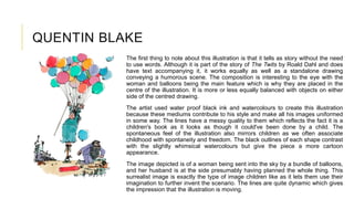 QUENTIN BLAKE
The first thing to note about this illustration is that it tells as story without the need
to use words. Although it is part of the story of The Twits by Roald Dahl and does
have text accompanying it, it works equally as well as a standalone drawing
conveying a humorous scene. The composition is interesting to the eye with the
woman and balloons being the main feature which is why they are placed in the
centre of the illustration. It is more or less equally balanced with objects on either
side of the centred drawing.
The artist used water proof black ink and watercolours to create this illustration
because these mediums contribute to his style and make all his images uniformed
in some way. The lines have a messy quality to them which reflects the fact it is a
children's book as it looks as though it could've been done by a child. The
spontaneous feel of the illustration also mirrors children as we often associate
childhood with spontaneity and freedom. The black outlines of each shape contrast
with the slightly whimsical watercolours but give the piece a more cartoon
appearance.
The image depicted is of a woman being sent into the sky by a bundle of balloons,
and her husband is at the side presumably having planned the whole thing. This
surrealist image is exactly the type of image children like as it lets them use their
imagination to further invent the scenario. The lines are quite dynamic which gives
the impression that the illustration is moving.
 