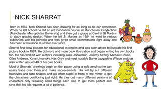 NICK SHARRAT
Born in 1962, Nick Sharrat has been drawing for as long as he can remember.
When he left school he did an art foundation course at Manchester Polytechnic
(Manchester Metropolitan University) and then got a place at Central St Martins
to study graphic design. When he left St Martins in 1984 he went to various
publishers with his portfolio and was given small commissions right away and
has been a freelance illustrator ever since.
Sharrat first drew pictures for educational textbooks and was soon asked to illustrate his first
picture book in 1987. He did more and more book illustration and began writing his own books
too. He has worked with authors including Julia Donaldson, Jeremy Strong, Michael Rosen,
Giles Andreae, Kaye Umansky, Kes Gray and most notably Dame Jacqueline Wilson and has
also written around 40 of his own books.
Most of Sharrats’ drawings begin on thin paper using a soft pencil so he can
easily trace over them and make improvements. He will try out different
hairstyles and face shapes and will often stand in front of the mirror to get
the characters positioning just right. He tries out many different versions of
characters only tweaking small things each time to get them perfect and
says that his job requires a lot of patience.
 