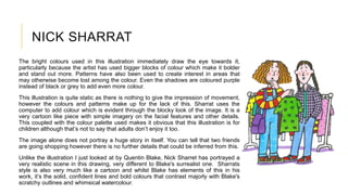 NICK SHARRAT
The bright colours used in this illustration immediately draw the eye towards it,
particularly because the artist has used bigger blocks of colour which make it bolder
and stand out more. Patterns have also been used to create interest in areas that
may otherwise become lost among the colour. Even the shadows are coloured purple
instead of black or grey to add even more colour.
This illustration is quite static as there is nothing to give the impression of movement,
however the colours and patterns make up for the lack of this. Sharrat uses the
computer to add colour which is evident through the blocky look of the image. It is a
very cartoon like piece with simple imagery on the facial features and other details.
This coupled with the colour palette used makes it obvious that this illustration is for
children although that’s not to say that adults don’t enjoy it too.
The image alone does not portray a huge story in itself. You can tell that two friends
are going shopping however there is no further details that could be inferred from this.
Unlike the illustration I just looked at by Quentin Blake, Nick Sharret has portrayed a
very realistic scene in this drawing, very different to Blake's surrealist one. Sharrats
style is also very much like a cartoon and whilst Blake has elements of this in his
work, it’s the solid, confident lines and bold colours that contrast majorly with Blake's
scratchy outlines and whimsical watercolour.
 