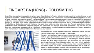 FINE ART BA (HONS) - GOLDSMITHS
One of the courses I am interested in for when I leave Esher College is Fine Art at Goldsmiths University of London. In order to get
a place at Goldsmiths I must successfully complete my college courses and a Foundation year, as well as having a portfolio of work
to show them both online and in person if I get an interview. I can apply for this course through UCAS by completing an application
and writing a personal statement. Completion of an art Foundation course is essential to this course however I was going to do one
anyway so this works in my favour. It also means I would have broader portfolio and another year of experience before university.
The facilities at Goldsmiths are one of the things that really stood out to me whilst at the open day. There is space for art studios,
performance work, installations, temporary projects and exhibitions, and a range of research laboratories. The fact that you get
your own studio space appeals to me as I feel this is really important in order to stay organised and inspired. You are allowed to
work in any medium you like and determine the nature of your practice.
The freedom this course seems to offer draws me towards it as at this time
I am still undecided of which pathway I’d like to take.
You get a tutor assigned to you who you receive individual tutorials from as
well as group presentations and discussions. The course also involves
critical studies, lectures and seminars to help with your ability to discuss,
analyse and write about contemporary art. Goldsmiths say they prepare
you for a professional life whilst studying there and many of their graduates
have continued to be successful artists, winning major prizes and exhibiting
around the world. The course prepares students to be able to work in a
variety of fields and careers including: being a practising artist, art historian,
arts administrator, gallery curator, designer, and many more.
 