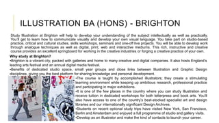 ILLUSTRATION BA (HONS) - BRIGHTON
Study Illustration at Brighton will help to develop your understanding of the subject intellectually as well as practically.
You’ll get to learn how to communicate visually and develop your own visual language. You take part on studio-based
practice, critical and cultural studies, skills workshops, seminars and one-off live projects. You will be able to develop work
through analogue techniques as well as digital, print, web and interactive mediums. This rich, instructive and creative
course provides an excellent springboard for working in the creative industries or forging a creative practice of your own.
Why study at Brighton?
•Brighton is a vibrant city, packed with galleries and home to many creative and digital companies. It also hosts England’s
leading arts festival and an annual digital media festival.
•Benefits of dedicated studio space, small year groups and close links between Illustration and Graphic Design
disciplines, giving you the best platform for sharing knowledge and personal development.
•The course is taught by accomplished illustrators; they create a stimulating
learning environment while keeping up ambitious research, professional practice
and participating in major exhibitions.
•It is one of the few places in the country where you can study Illustration and
receive tuition in dedicated workshops for both letterpress and book arts. You’ll
also have access to one of the country’s best-stocked specialist art and design
libraries and our internationally significant Design Archives.
•Students on recent optional study trips have visited New York, San Francisco,
Berlin and Amsterdam and enjoyed a full programme of studio and gallery visits.
•Develop as an illustrator and make the kind of contacts to launch your career.
 