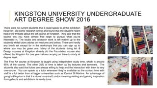 KINGSTON UNIVERSITY UNDERGRADUATE
ART DEGREE SHOW 2016
There were no current students that I could speak to at the exhibition
however I did some research online and found that the Student Room
had a few threads about the art course at Kingston. They said that the
course lets you have almost free reign to pursue what you’re
interested in. The studio and research work is left mainly up to the
students whilst tutors advise on mediums and artists. There are hardly
any briefs set except for in the workshops that you can sign up to
where you may be given one. Many of the students doing Art &
Design courses at Kingston already did the Foundation course also
offered by Kingston for one year before carrying on there to study at
degree level.
The Fine Art course at Kingston is taught using independent study time, which is around
65% of the course. The other 35% of time is taken up by lectures and seminars. The
students also said that tutors are always willing to help and the interaction with them is very
one-to-one. You can speak to a tutor whenever they’re available so the contact time with
staff is a lot better than at bigger universities such as Central St Martins. An advantage of
going to Kingston is that it is close to central London meaning visiting and gaining inspiration
from gallery's and exhibitions is easily done.
 