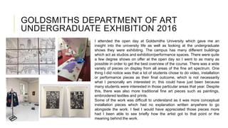 GOLDSMITHS DEPARTMENT OF ART
UNDERGRADUATE EXHIBITION 2016
I attended the open day at Goldsmiths University which gave me an
insight into the university life as well as looking at the undergraduate
shows they were exhibiting. The campus has many different buildings
which act as studios and exhibition/performance spaces. There were quite
a few degree shows on offer at the open day so I went to as many as
possible in order to get the best overview of the course. There was a wide
variety of pieces on display from all areas of the fine art spectrum. One
thing I did notice was that a lot of students chose to do video, installation
or performance pieces as their final outcome, which is not necessarily
what I personally am interested in; this could have just been because
many students were interested in those particular areas that year. Despite
this, there was also more traditional fine art pieces such as paintings,
embroidered textiles and prints.
Some of the work was difficult to understand as it was more conceptual
installation pieces which had no explanation written anywhere to go
alongside the work. I feel I would have appreciated those pieces more
had I been able to see briefly how the artist got to that point or the
meaning behind the work.
 