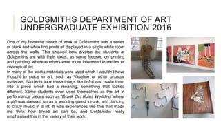 GOLDSMITHS DEPARTMENT OF ART
UNDERGRADUATE EXHIBITION 2016
One of my favourite pieces of work at Goldsmiths was a series
of black and white lino prints all displayed in a single white room
across the walls. This showed how diverse the students at
Goldsmiths are with their ideas, as some focused on printing
and painting, whereas others were more interested in textiles or
conceptual art.
In many of the works materials were used which I wouldn’t have
thought to place in art, such as Vaseline or other unusual
materials. Students took these things like tinfoil and made them
into a piece which had a meaning, something that looked
different. Some students even used themselves as the art in
performance pieces such as ‘Drunk Girl Ruins Wedding’ where
a girl was dressed up as a wedding guest, drunk, and dancing
to crazy music in a lift. It was experiences like this that made
me think how broad art can be, and Goldsmiths really
emphasised this in the variety of their work.
 