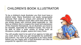 CHILDREN'S BOOK ILLUSTRATOR
To be a children's book illustrator you first must have a
distinct style. Many illustrators are easily recognisable
because their style is unique and personal to them.
Characters for children's book often work best when they
are simply drawn with minimal detail especially on the
face as children like to imagine the mood and expression
of the character themselves. As an illustrator you have to
be versatile, especially for children's books. You have to
be able to draw a wide variety of things such as
dinosaurs, pirates, jungles, space and many more.
You will usually need to be part of an agency to help get
you work and to help you get recognised by publishers
and authors. You have to be prepared to do many drafts
before you are happy with a final illustration and also be
prepared for rejection from publishers.
 
