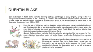 QUENTIN BLAKE
Born in London in 1932, Blake went to Downing College, Cambridge to study English, going on to do a
postgraduate teaching diploma at the University of London. He followed this with life-classes at Chelsea Art
School. Blake has always made a living as an illustrator and taught at the Royal College of Art as head of the
illustration department from 1978 to 1986.
He then adds the washes of colour using watercolours as this is
his preferred medium. Everything Blake draws comes from his
imagination so his studio is white because he doesn’t want
anything to influence the illustrations as it is his ‘job to imagine
whatever it is he is drawing’.
From the age of 16 he has had his drawings published in many magazines including Punch
and The Spectator. He is perhaps most famous for his collaborations from many writers for
their children's books, the most well known being Roald Dhal. As well as this he has
illustrated classic books such as A Christmas Carol.
Quentin Blake produces his initial illustrations just be quickly sketching out an idea. He then
uses a lightbox, watercolour paper, ink, and a dip pen to refine the first sketch into a proper
drawing.
 