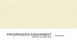 PROGRESSION ASSIGNMENT
(UNITS 10 AND 85)
Martha Watton
 