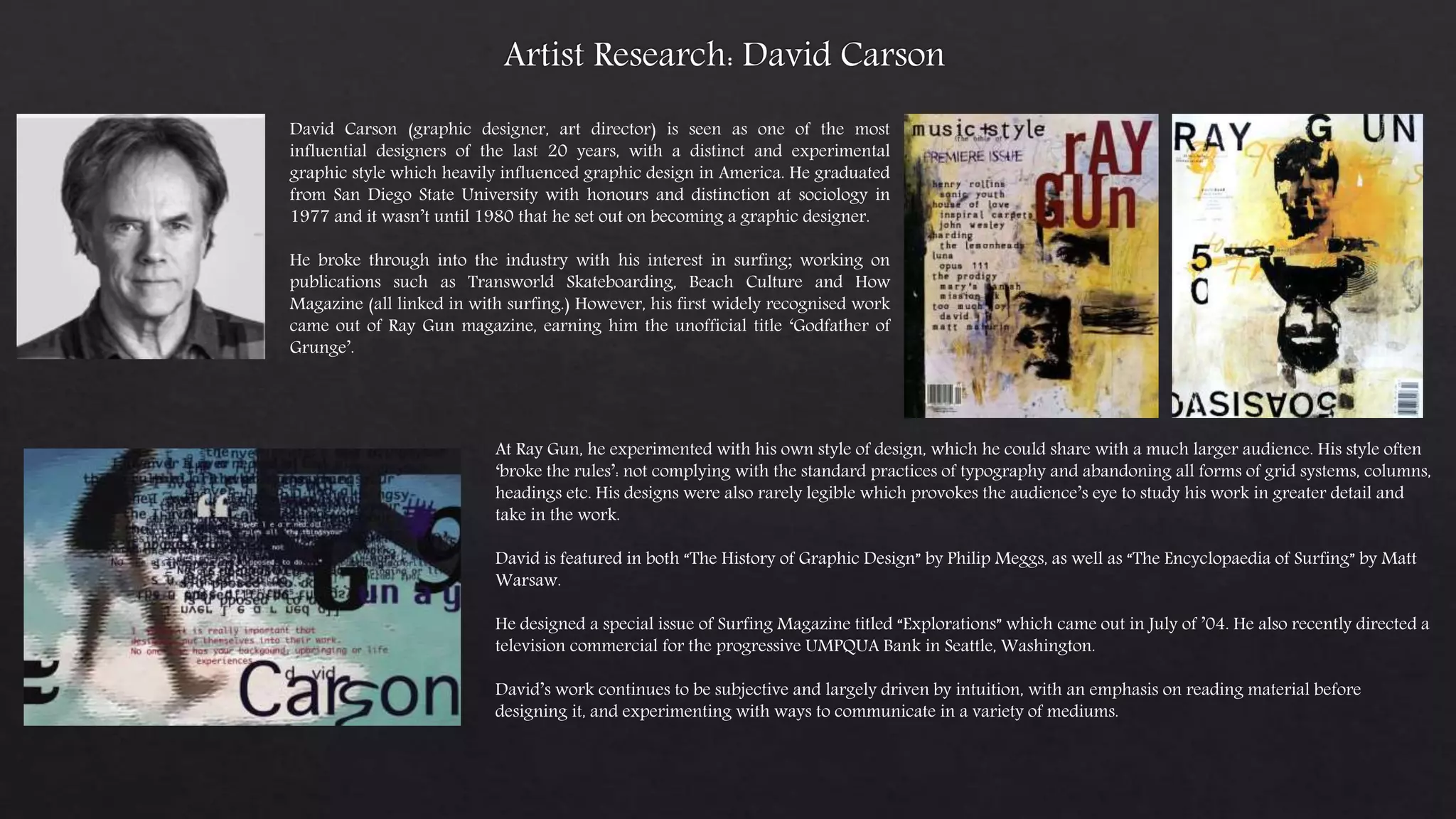 David Carson (graphic designer, art director) is seen as one of the most
influential designers of the last 20 years, with a distinct and experimental
graphic style which heavily influenced graphic design in America. He graduated
from San Diego State University with honours and distinction at sociology in
1977 and it wasn’t until 1980 that he set out on becoming a graphic designer.
He broke through into the industry with his interest in surfing; working on
publications such as Transworld Skateboarding, Beach Culture and How
Magazine (all linked in with surfing.) However, his first widely recognised work
came out of Ray Gun magazine, earning him the unofficial title ‘Godfather of
Grunge’.
At Ray Gun, he experimented with his own style of design, which he could share with a much larger audience. His style often
‘broke the rules’: not complying with the standard practices of typography and abandoning all forms of grid systems, columns,
headings etc. His designs were also rarely legible which provokes the audience’s eye to study his work in greater detail and
take in the work.
David is featured in both “The History of Graphic Design” by Philip Meggs, as well as “The Encyclopaedia of Surfing” by Matt
Warsaw.
He designed a special issue of Surfing Magazine titled “Explorations” which came out in July of ’04. He also recently directed a
television commercial for the progressive UMPQUA Bank in Seattle, Washington.
David’s work continues to be subjective and largely driven by intuition, with an emphasis on reading material before
designing it, and experimenting with ways to communicate in a variety of mediums.
 