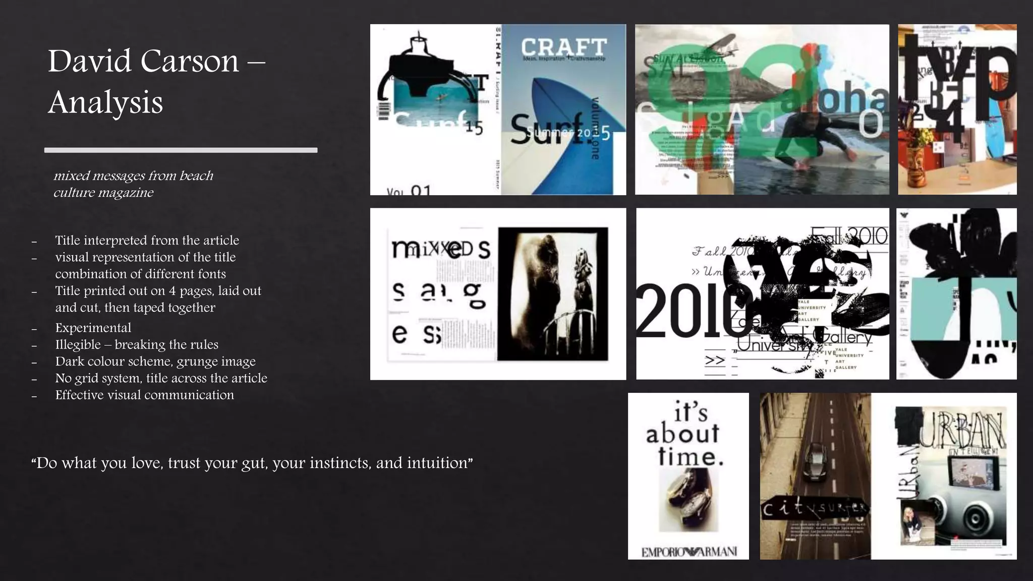 “Do what you love, trust your gut, your instincts, and intuition”
mixed messages from beach
culture magazine
- Title interpreted from the article
- visual representation of the title
combination of different fonts
- Title printed out on 4 pages, laid out
and cut, then taped together
- Experimental
- Illegible – breaking the rules
- Dark colour scheme, grunge image
- No grid system, title across the article
- Effective visual communication
David Carson –
Analysis
 