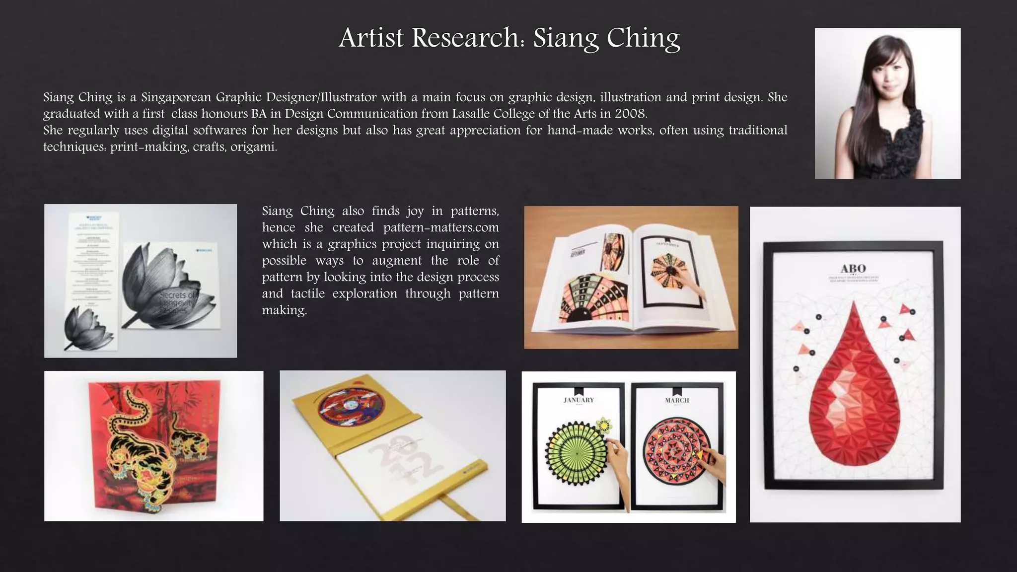 Siang Ching is a Singaporean Graphic Designer/Illustrator with a main focus on graphic design, illustration and print design. She
graduated with a first class honours BA in Design Communication from Lasalle College of the Arts in 2008.
She regularly uses digital softwares for her designs but also has great appreciation for hand-made works, often using traditional
techniques: print-making, crafts, origami.
Siang Ching also finds joy in patterns,
hence she created pattern-matters.com
which is a graphics project inquiring on
possible ways to augment the role of
pattern by looking into the design process
and tactile exploration through pattern
making.
 