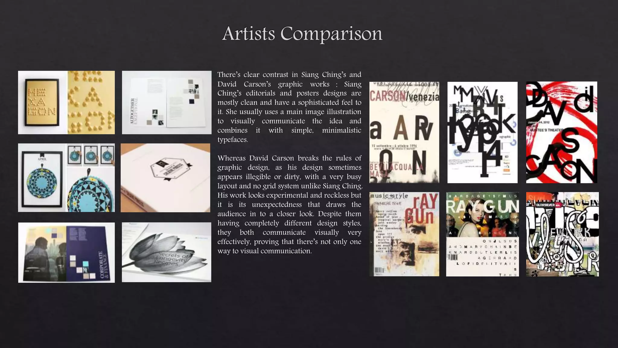 There’s clear contrast in Siang Ching’s and
David Carson’s graphic works ： Siang
Ching’s editorials and posters designs are
mostly clean and have a sophisticated feel to
it. She usually uses a main image illustration
to visually communicate the idea and
combines it with simple, minimalistic
typefaces.
Whereas David Carson breaks the rules of
graphic design, as his design sometimes
appears illegible or dirty, with a very busy
layout and no grid system unlike Siang Ching.
His work looks experimental and reckless but
it is its unexpectedness that draws the
audience in to a closer look. Despite them
having completely different design styles,
they both communicate visually very
effectively, proving that there’s not only one
way to visual communication.
 