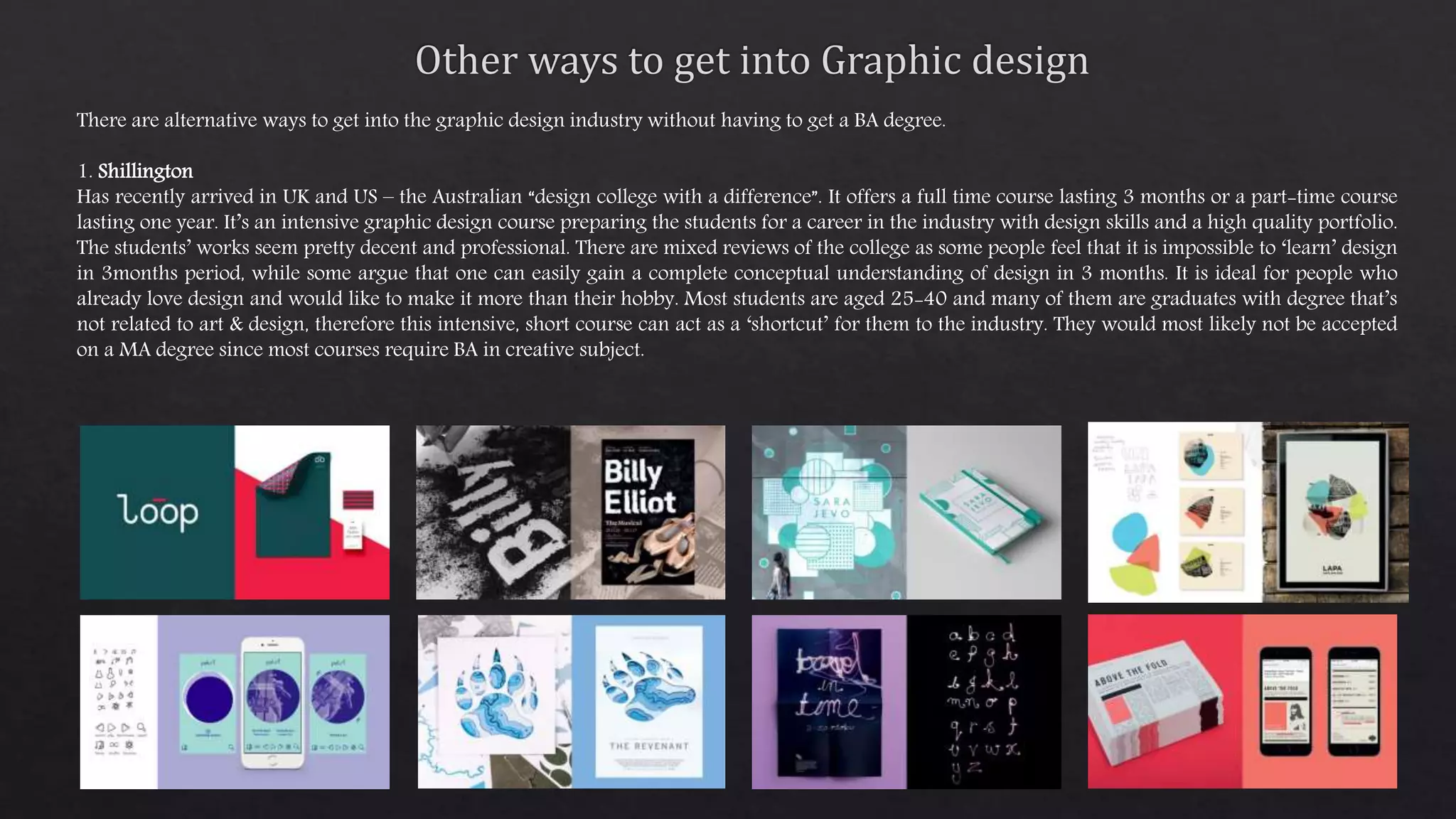 There are alternative ways to get into the graphic design industry without having to get a BA degree.
1. Shillington
Has recently arrived in UK and US – the Australian “design college with a difference”. It offers a full time course lasting 3 months or a part-time course
lasting one year. It’s an intensive graphic design course preparing the students for a career in the industry with design skills and a high quality portfolio.
The students’ works seem pretty decent and professional. There are mixed reviews of the college as some people feel that it is impossible to ‘learn’ design
in 3months period, while some argue that one can easily gain a complete conceptual understanding of design in 3 months. It is ideal for people who
already love design and would like to make it more than their hobby. Most students are aged 25-40 and many of them are graduates with degree that’s
not related to art & design, therefore this intensive, short course can act as a ‘shortcut’ for them to the industry. They would most likely not be accepted
on a MA degree since most courses require BA in creative subject.
 