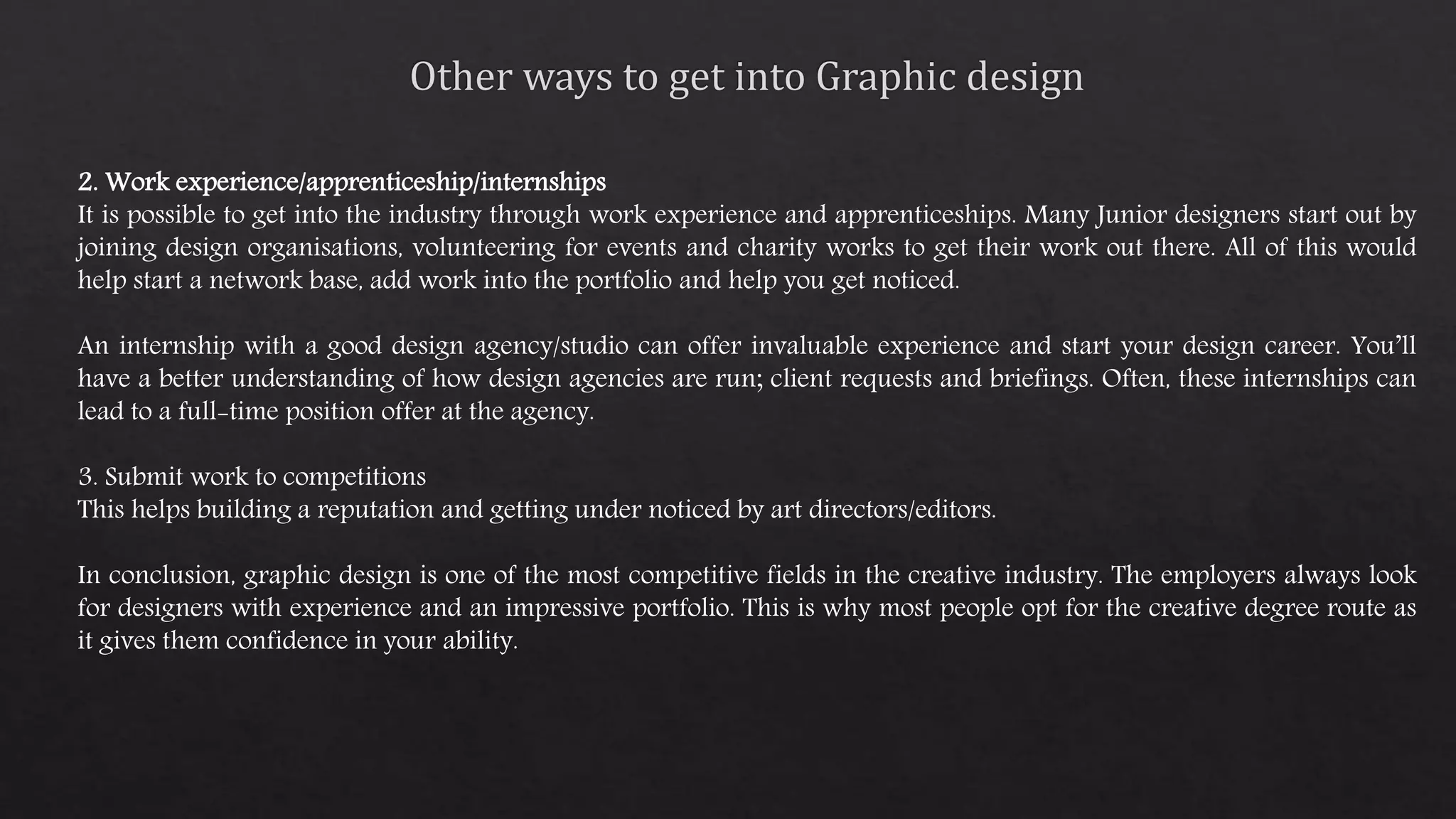 2. Work experience/apprenticeship/internships
It is possible to get into the industry through work experience and apprenticeships. Many Junior designers start out by
joining design organisations, volunteering for events and charity works to get their work out there. All of this would
help start a network base, add work into the portfolio and help you get noticed.
An internship with a good design agency/studio can offer invaluable experience and start your design career. You’ll
have a better understanding of how design agencies are run; client requests and briefings. Often, these internships can
lead to a full-time position offer at the agency.
3. Submit work to competitions
This helps building a reputation and getting under noticed by art directors/editors.
In conclusion, graphic design is one of the most competitive fields in the creative industry. The employers always look
for designers with experience and an impressive portfolio. This is why most people opt for the creative degree route as
it gives them confidence in your ability.
 