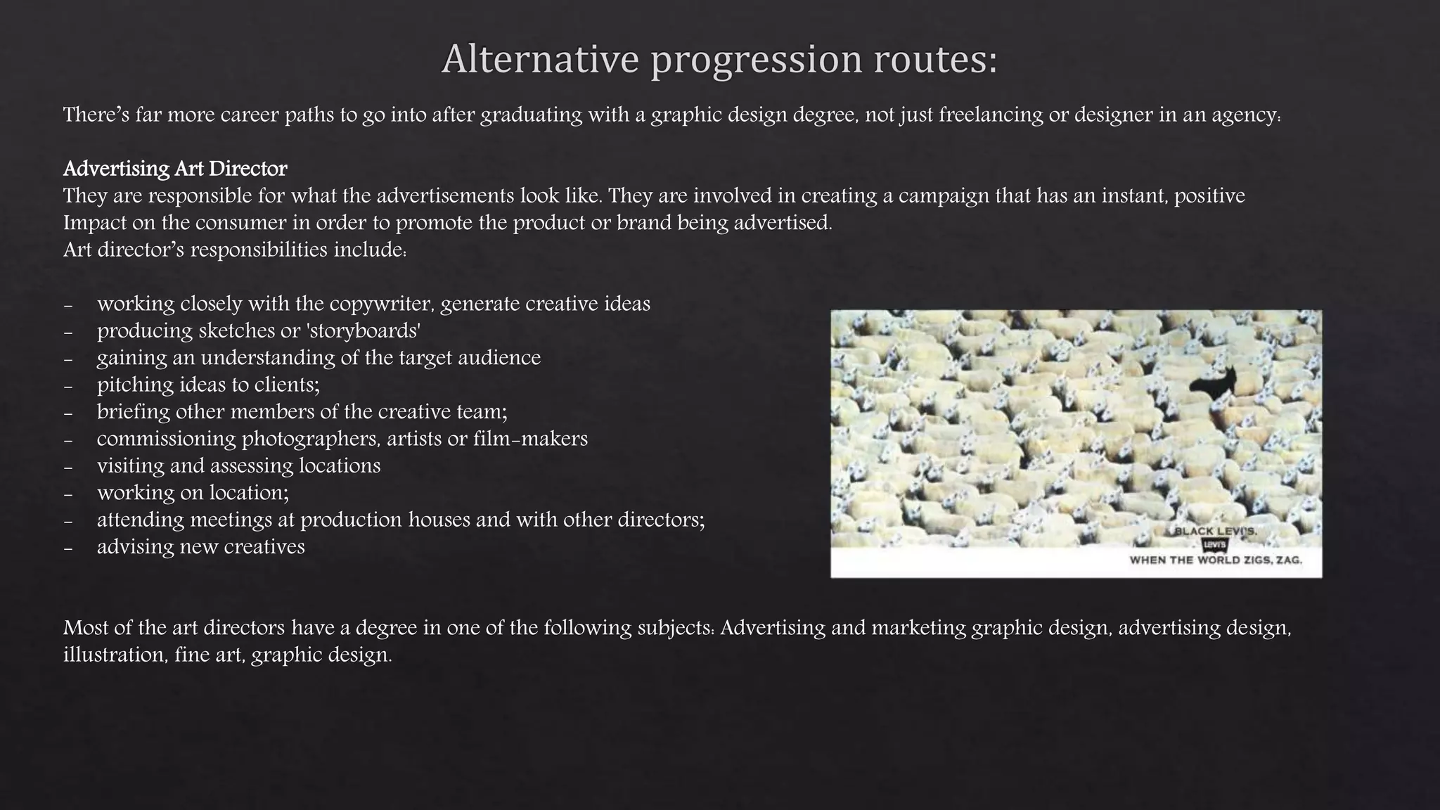 There’s far more career paths to go into after graduating with a graphic design degree, not just freelancing or designer in an agency:
Advertising Art Director
They are responsible for what the advertisements look like. They are involved in creating a campaign that has an instant, positive
Impact on the consumer in order to promote the product or brand being advertised.
Art director’s responsibilities include:
- working closely with the copywriter, generate creative ideas
- producing sketches or 'storyboards'
- gaining an understanding of the target audience
- pitching ideas to clients;
- briefing other members of the creative team;
- commissioning photographers, artists or film-makers
- visiting and assessing locations
- working on location;
- attending meetings at production houses and with other directors;
- advising new creatives
Most of the art directors have a degree in one of the following subjects: Advertising and marketing graphic design, advertising design,
illustration, fine art, graphic design.
 