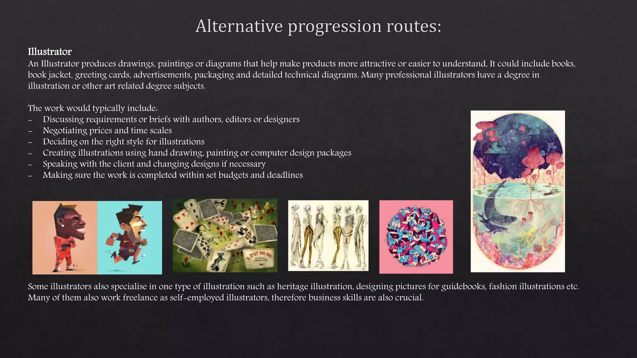 Illustrator
An Illustrator produces drawings, paintings or diagrams that help make products more attractive or easier to understand, It could include books,
book jacket, greeting cards, advertisements, packaging and detailed technical diagrams. Many professional illustrators have a degree in
illustration or other art related degree subjects.
The work would typically include:
- Discussing requirements or briefs with authors, editors or designers
- Negotiating prices and time scales
- Deciding on the right style for illustrations
- Creating illustrations using hand drawing, painting or computer design packages
- Speaking with the client and changing designs if necessary
- Making sure the work is completed within set budgets and deadlines
Some illustrators also specialise in one type of illustration such as heritage illustration, designing pictures for guidebooks, fashion illustrations etc.
Many of them also work freelance as self-employed illustrators, therefore business skills are also crucial.
 