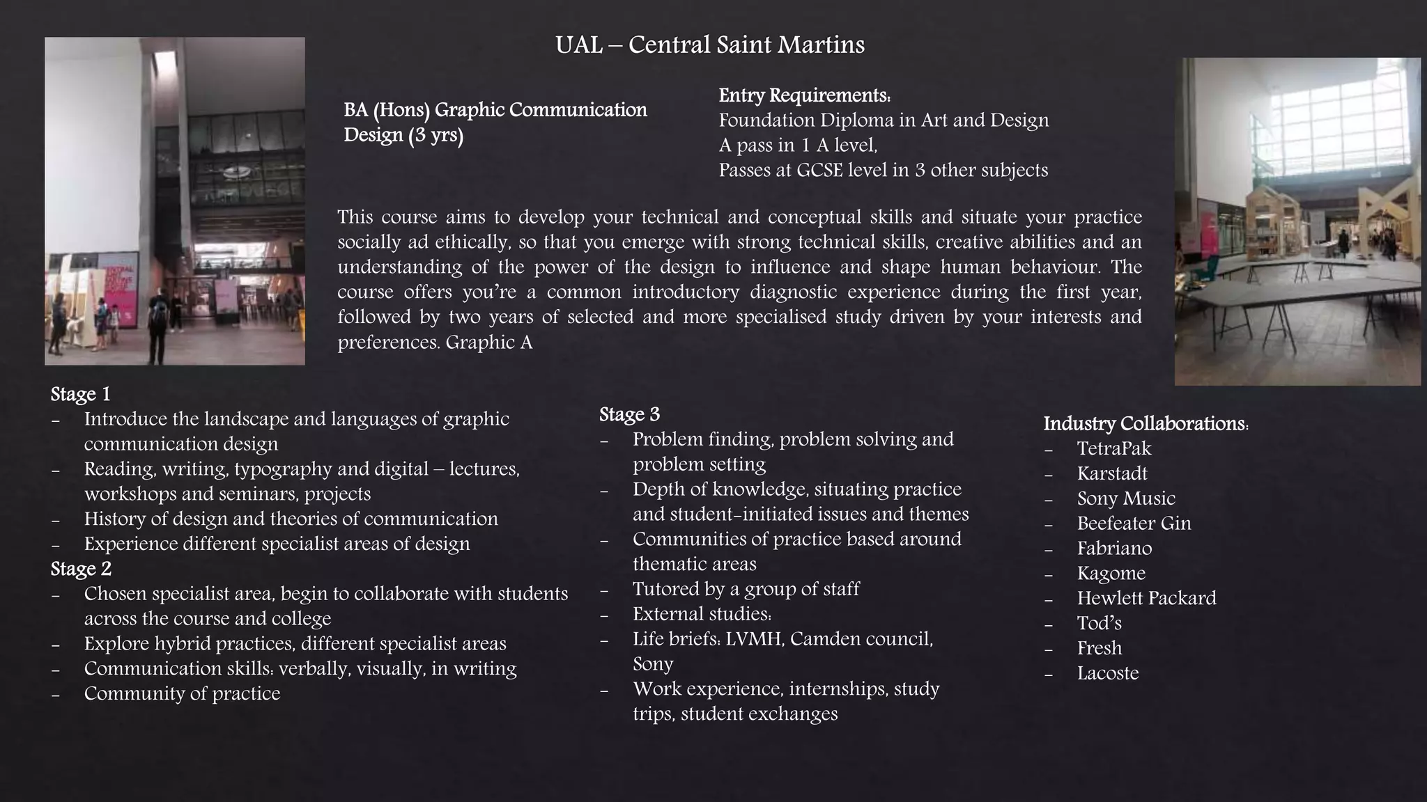 BA (Hons) Graphic Communication
Design (3 yrs)
Entry Requirements:
Foundation Diploma in Art and Design
A pass in 1 A level,
Passes at GCSE level in 3 other subjects
This course aims to develop your technical and conceptual skills and situate your practice
socially ad ethically, so that you emerge with strong technical skills, creative abilities and an
understanding of the power of the design to influence and shape human behaviour. The
course offers you’re a common introductory diagnostic experience during the first year,
followed by two years of selected and more specialised study driven by your interests and
preferences. Graphic A
Stage 1
- Introduce the landscape and languages of graphic
communication design
- Reading, writing, typography and digital – lectures,
workshops and seminars, projects
- History of design and theories of communication
- Experience different specialist areas of design
Stage 2
- Chosen specialist area, begin to collaborate with students
across the course and college
- Explore hybrid practices, different specialist areas
- Communication skills: verbally, visually, in writing
- Community of practice
Stage 3
- Problem finding, problem solving and
problem setting
- Depth of knowledge, situating practice
and student-initiated issues and themes
- Communities of practice based around
thematic areas
- Tutored by a group of staff
- External studies:
- Life briefs: LVMH, Camden council,
Sony
- Work experience, internships, study
trips, student exchanges
Industry Collaborations:
- TetraPak
- Karstadt
- Sony Music
- Beefeater Gin
- Fabriano
- Kagome
- Hewlett Packard
- Tod’s
- Fresh
- Lacoste
 