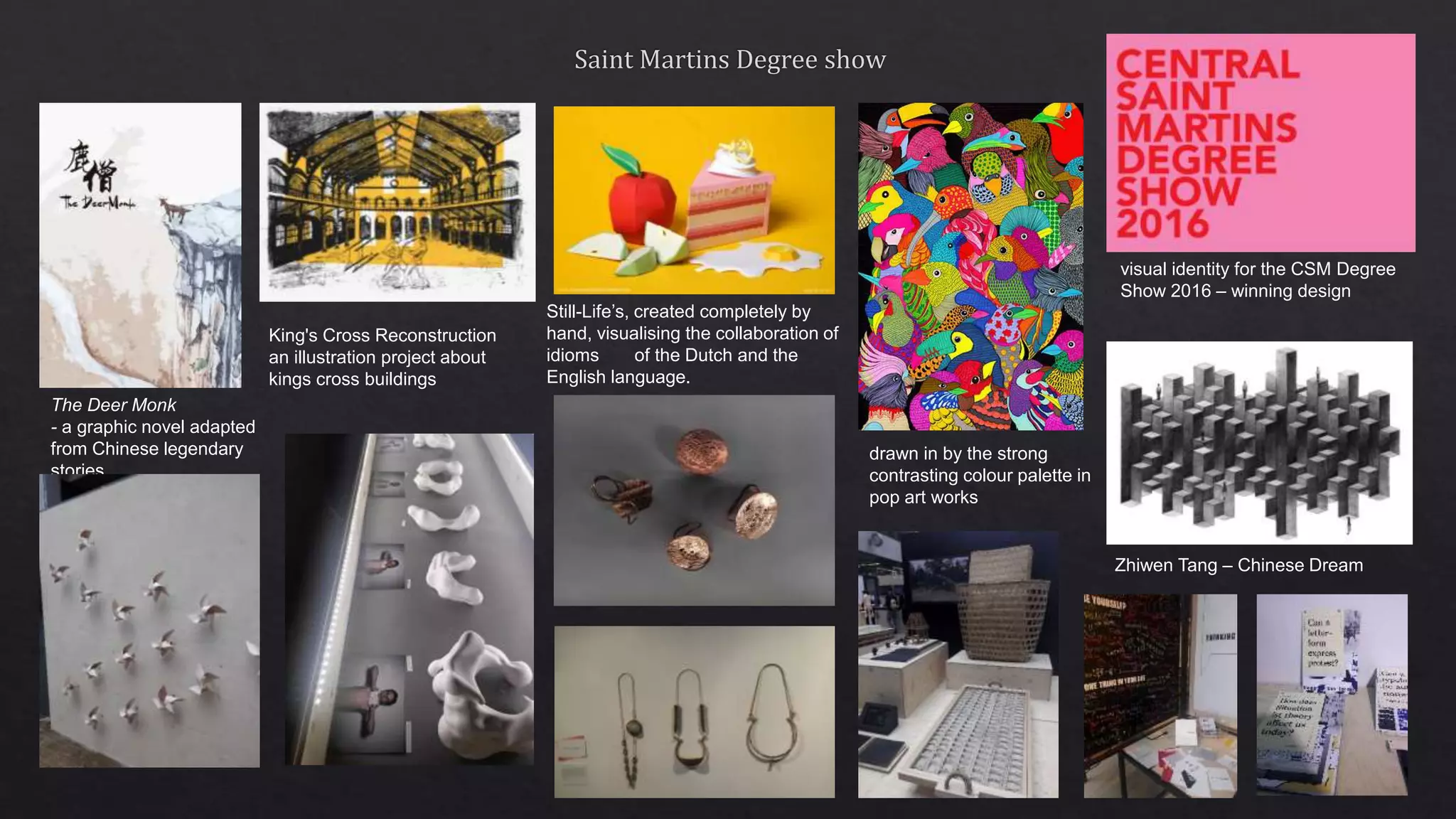 The Deer Monk
- a graphic novel adapted
from Chinese legendary
stories.
Still-Life’s, created completely by
hand, visualising the collaboration of
idioms of the Dutch and the
English language.
King's Cross Reconstruction
an illustration project about
kings cross buildings
visual identity for the CSM Degree
Show 2016 – winning design
drawn in by the strong
contrasting colour palette in
pop art works
Zhiwen Tang – Chinese Dream
 