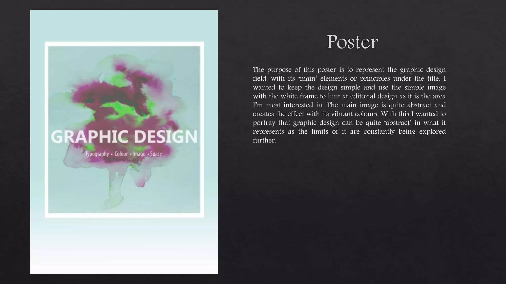 The purpose of this poster is to represent the graphic design
field, with its ‘main’ elements or principles under the title. I
wanted to keep the design simple and use the simple image
with the white frame to hint at editorial design as it is the area
I’m most interested in. The main image is quite abstract and
creates the effect with its vibrant colours. With this I wanted to
portray that graphic design can be quite ‘abstract’ in what it
represents as the limits of it are constantly being explored
further.
 
