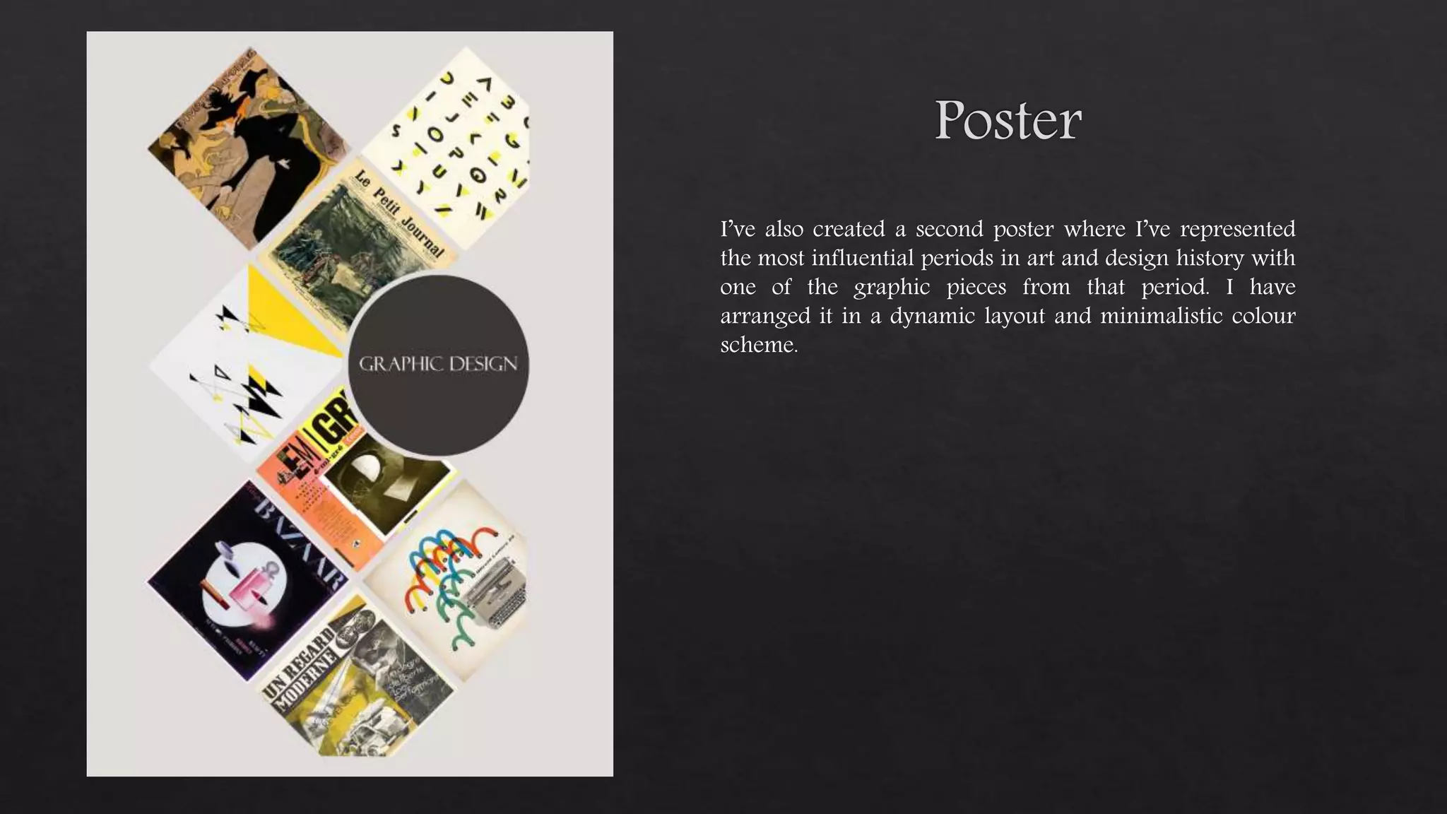 I’ve also created a second poster where I’ve represented
the most influential periods in art and design history with
one of the graphic pieces from that period. I have
arranged it in a dynamic layout and minimalistic colour
scheme.
 