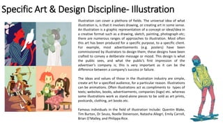 Specific Art & Design Discipline- Illustration
Illustration can cover a plethora of fields. The universal idea of what
illustration is, is that it involves drawing, or creating art in some sense.
An illustration is a graphic representation of a concept or ideal/idea in
a creative format such as a drawing, sketch, painting, photograph etc;
there are numerous ranges of approaches to illustration. Most often
this art has been produced for a specific purpose, to a specific client.
For example, most advertisements (e.g. posters) have been
commissioned by illustrators to design them; these designs have been
crafted to convey a deliberate message or mood. This design is what
the public sees, and what the public’s first impression of the
advertiser’s company is; this is very important as it can be the
difference between a company’s success or failure.
The ideas and values of those in the illustration industry are simple,
create art for a specified audience, for a particular reason. Illustrations
can be animations. Often illustrations act as compliments to types of
texts; websites, books, advertisements, companies (logo) etc. whereas
some illustrations work as stand-alone pieces to be sold as art prints,
postcards, clothing, art books etc.
Famous individuals in the field of illustration include: Quentin Blake,
Tim Burton, Dr Seuss, Noelle Stevenson, Natasha Allegri, Emily Carroll,
Brian O’Malley, and Philippa Rice.
 