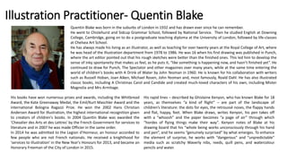 Illustration Practitioner- Quentin Blake
Quentin Blake was born in the suburbs of London in 1932 and has drawn ever since he can remember.
He went to Chislehurst and Sidcup Grammar School, followed by National Service. Then he studied English at Downing
College, Cambridge, going on to do a postgraduate teaching diploma at the University of London, followed by life-classes
at Chelsea Art School.
He has always made his living as an illustrator, as well as teaching for over twenty years at the Royal College of Art, where
he was head of the Illustration department from 1978 to 1986. He was 16 when his first drawing was published in Punch,
where the art editor pointed out that his rough sketches were better than the finished ones. This led him to develop the
sense of inky spontaneity that makes us feel, as he puts it, “like something is happening now, and hasn’t finished yet”. He
continued to draw for Punch, The Spectator and other magazines over many years, while at the same time entering the
world of children's books with A Drink of Water by John Yeoman in 1960. He is known for his collaboration with writers
such as Russell Hoban, Joan Aiken, Michael Rosen, John Yeoman and, most famously, Roald Dahl. He has also illustrated
classic books, including A Christmas Carol and Candide and created much-loved characters of his own, including Mister
Magnolia and Mrs Armitage.
His books have won numerous prizes and awards, including the Whitbread
Award, the Kate Greenaway Medal, the Emil/Kurt Maschler Award and the
international Bologna Ragazzi Prize. He won the 2002 Hans Christian
Andersen Award for Illustration, the highest international recognition given
to creators of children's books. In 2004 Quentin Blake was awarded the
'Chevalier des Arts et des Lettres' by the French Government for services to
literature and in 2007 he was made Officier in the same order.
In 2014 he was admitted to the Legion d'Honneur, an honour accorded to
few people who are not French nationals. He received a knighthood for
'services to illustration' in the New Year's Honours for 2013, and became an
Honorary Freeman of the City of London in 2015.
His rapid lines – described by Ghislaine Kenyon, who has known Blake for 18
years, as themselves “a kind of flight” – are part of the landscape of
children’s literature: the dots for eyes, the retroussé noses, the flappy hands
and flat, happy, feet. When Blake draws, writes Kenyon, his pen takes off
with a “whoosh” and the paper becomes “a page of air” through which
“hordes of flying things make their way”. Kenyon notes of Blake at his
drawing board that his “whole being works unconsciously through his hand
and pen”, and he seems “genuinely surprised” by what emerges. To enhance
the element of surprise, he works with “dangerous” and “unpredictable”
media such as scratchy Waverly nibs, reeds, quill pens, and watercolour
pencils and water.
 