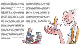 “I used to do drawings for the school magazine
and also for Punch. I knew someone who drew for
Punch and I started submitting drawings. I did get
some little ones accepted when I was about
sixteen or seventeen. That was a start. They paid
me seven guineas each.
Then when I was at Chelsea I got a regular job
doing two drawings a week for Punch and I also
started drawing for The Spectator. I began doing
small drawings for them until they decided that
they were going to have an illustrated cover, and I
started doing that too. I suppose the first proper
book I ever illustrated was while I was on National
Service, before university.
I spent three weeks illustrating a booklet - called
English Parade. There was no alteration to my
weekly pay-packet, but I was able to live at home
and I was allowed to wear shoes instead of boots.
From time to time I had to show my work to a
lieutenant-colonel for his approval. A few
moments of silence and then: "Very good,
Sergeant Blake. But I think .. the grass in this one
ought to be shorter." "Yes sir. I'll see to it, sir." "And
I think the creases in these trousers might be
sharper." Of course, the problem with making the
grass shorter in drawings is that you can't cut it:
you have to do the drawing again. But at least it
was preparation for encounters with editors and
committees, later on.”
Most often, Blake’s art is coupled with something
else, like posters or magazines, and most famously
with children’s books. Quentin Blake’s art in Roald
Dahl books is more than just a fun picture, the
illustrations add to the words. I grew up reading
Roald Dahl, and when I think of the stories, I think of
Blake's drawings; they are iconic and nostalgic, they
flesh out the stories, make the characters more
tangible, real and relatable. The designs of the
characters are simple but effective, memorable. The
colours are occasionally watered down but also
vibrant and exciting so that children remain engaged
in the story with the visual prompts. The way in
which Blake colours his illustrations is very loose and,
arguable, messy, but it is to great effect; this
looseness gives them a youthful playfulness that
makes them friendly and unique.
 