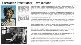 Illustration Practitioner- Tove Jansson
Jansson studied at University
College of Arts, Crafts and
Design in Stockholm in 1930–
33, the Graphic School of the
Finnish Academy of Fine Arts
in 1933–1937 and finally at
L'École d'Adrien Holy and
L'École des Beaux-Arts in
Paris in 1938. She displayed a
number of artworks in
exhibitions during the 30s
and early 40s, and her first
solo exhibition was held in
1943.
Tove Jansson grew up in an artistic household in Helsinki. Her father, a Swedish-speaking Finn, was a
sculptor, her Swedish mother an illustrator. While her mother worked, Tove would sit by her side
drawing her own pictures. She soon added words to the images. Her first book- Sara and Pelle and the
Octopuses of the Water Sprite - was published when she was just 13.
She later said that she had drawn the first Moomin after arguing with one of her brothers about the
philosopher Immanuel Kant. She sketched "the ugliest creature imaginable" on the toilet wall and wrote
under it "Kant". It was this ugly animal, or a plumper and friendlier version of it, that later brought her
worldwide fame. Jansson studied art in Stockholm and Helsinki, then in Paris and Rome, returning to
Helsinki just before the start of World War Two.
"The war had a great effect on Tove and her family. One of her brothers, Per Olov, was in the war. They
didn't know where he was, if he was safe, and if he was coming back," says Boel Westin, a friend of
Jansson's for 20 years and a Professor of Literature at Stockholm University.
Jansson's first Moomin book - The Moomins and the Great Flood - was published in 1945, at the end of
this difficult and nerve-wracking period, with Comet in Moominland following soon afterwards.
To be a success, a children's book series needs to create an entire world, and by 1949 the Moomins had
been joined by a menagerie of snuffly creatures: Sniff, Snufkin, Little My, the Snork Maiden,
Hattifatteners, Fillyjonk and so on. The books were hugely popular in Finland and Sweden.
"Tove's anxiety and grief are embedded in the first two books. She was depressed during the war and
this is mirrored in those books because they are about catastrophes," says Westin.
"Writing a children's book about a great flood is not so common. In the Comet book, Moomintroll and
Sniff go on this journey to find out when the comet is coming and if it's coming to Moominvalley.
"There are descriptions of creatures leaving their homes. Just like here in Helsinki, people were leaving
their homes for fear of the bombs. She captured that and put it in her books."
 