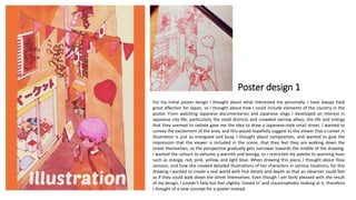 Poster design 1
For my initial poster design I thought about what interested me personally. I have always held
great affection for Japan, so I thought about how I could include elements of the country in the
poster. From watching Japanese documentaries and Japanese vlogs I developed an interest in
Japanese city life, particularly the retail districts and crowded narrow alleys; the life and energy
that they seemed to radiate gave me the idea to draw a Japanese-style retail street. I wanted to
convey the excitement of the area, and this would hopefully suggest to the viewer that a career in
illustration is just as energized and busy. I thought about composition, and wanted to give the
impression that the viewer is included in the scene, that they feel they are walking down the
street themselves, so the perspective gradually gets narrower towards the middle of the drawing.
I wanted the colours to exhume a warmth and energy, so I restricted my palette to warming hues
such as orange, red, pink, yellow, and light blue. When drawing this piece, I thought about Tove
Jansson, and how she created detailed illustrations of her characters in various locations; for this
drawing I wanted to create a real world with fine details and depth so that an observer could feel
as if they could walk down the street themselves. Even though I am fairly pleased with the result
of my design, I couldn’t help but feel slightly ‘closed in’ and claustrophobic looking at it, therefore
I thought of a new concept for a poster instead.
 